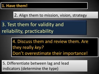1. Have them!

2. Align them to mission, vision, strategy

3. Test them for validity and
reliability, practicability
4. Discuss them and review them. Are
they really key?
Don’t overestimate their importance!
5. Differentiate between lag and lead
indicators (determine the type)

 