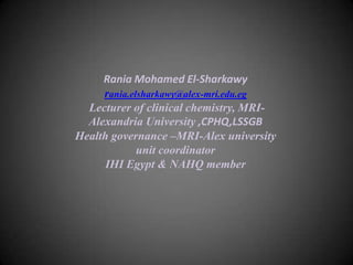 Rania Mohamed El-Sharkawy
rania.elsharkawy@alex-mri.edu.eg
Lecturer of clinical chemistry, MRIAlexandria University ,CPHQ,LSSGB
Health governance –MRI-Alex university
unit coordinator
IHI Egypt & NAHQ member

 
