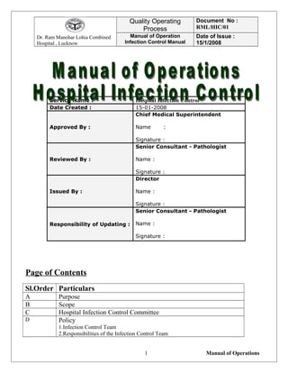 Dr. Ram Manohar Lohia Combined
Hospital , Lucknow
Quality Operating
Process
Document No :
RML/HIC/01
Manual of Operation
Infection Control Manual
Date of Issue :
15/1/2008
Service Name : Hospital Infection Control
Date Created : 15-01-2008
Approved By :
Chief Medical Superintendent
Name :
Signature :
Reviewed By :
Senior Consultant - Pathologist
Name :
Signature :
Issued By :
Director
Name :
Signature :
Responsibility of Updating :
Senior Consultant - Pathologist
Name :
Signature :
Page of Contents
Sl.Order Particulars
A Purpose
B Scope
C Hospital Infection Control Committee
D Policy
1.Infection Control Team
2.Responsibilities of the Infection Control Team
Manual of Operations1
 