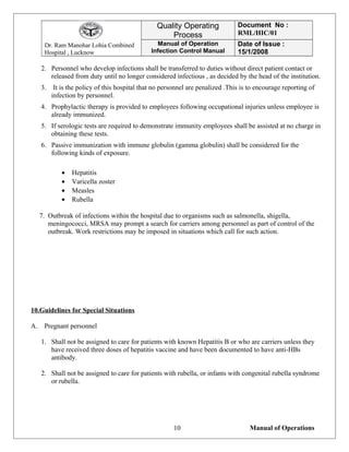 Dr. Ram Manohar Lohia Combined
Hospital , Lucknow
Quality Operating
Process
Document No :
RML/HIC/01
Manual of Operation
Infection Control Manual
Date of Issue :
15/1/2008
2. Personnel who develop infections shall be transferred to duties without direct patient contact or
released from duty until no longer considered infectious , as decided by the head of the institution.
3. It is the policy of this hospital that no personnel are penalized .This is to encourage reporting of
infection by personnel.
4. Prophylactic therapy is provided to employees following occupational injuries unless employee is
already immunized.
5. If serologic tests are required to demonstrate immunity employees shall be assisted at no charge in
obtaining these tests.
6. Passive immunization with immune globulin (gamma globulin) shall be considered for the
following kinds of exposure.
• Hepatitis
• Varicella zoster
• Measles
• Rubella
7. Outbreak of infections within the hospital due to organisms such as salmonella, shigella,
meningococci, MRSA may prompt a search for carriers among personnel as part of control of the
outbreak. Work restrictions may be imposed in situations which call for such action.
10.Guidelines for Special Situations
A. Pregnant personnel
1. Shall not be assigned to care for patients with known Hepatitis B or who are carriers unless they
have received three doses of hepatitis vaccine and have been documented to have anti-HBs
antibody.
2. Shall not be assigned to care for patients with rubella, or infants with congenital rubella syndrome
or rubella.
Manual of Operations10
 