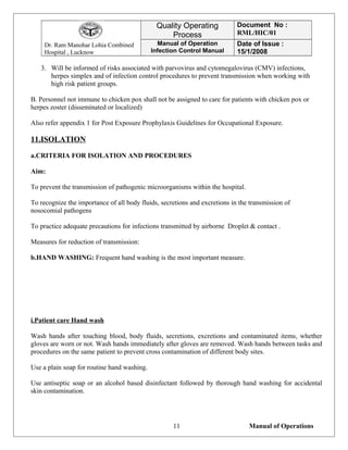 Dr. Ram Manohar Lohia Combined
Hospital , Lucknow
Quality Operating
Process
Document No :
RML/HIC/01
Manual of Operation
Infection Control Manual
Date of Issue :
15/1/2008
3. Will be informed of risks associated with parvovirus and cytomegalovirus (CMV) infections,
herpes simplex and of infection control procedures to prevent transmission when working with
high risk patient groups.
B. Personnel not immune to chicken pox shall not be assigned to care for patients with chicken pox or
herpes zoster (disseminated or localized)
Also refer appendix 1 for Post Exposure Prophylaxis Guidelines for Occupational Exposure.
11.ISOLATION
a.CRITERIA FOR ISOLATION AND PROCEDURES
Aim:
To prevent the transmission of pathogenic microorganisms within the hospital.
To recognize the importance of all body fluids, secretions and excretions in the transmission of
nosocomial pathogens
To practice adequate precautions for infections transmitted by airborne Droplet & contact .
Measures for reduction of transmission:
b.HAND WASHING: Frequent hand washing is the most important measure.
i.Patient care Hand wash
Wash hands after touching blood, body fluids, secretions, excretions and contaminated items, whether
gloves are worn or not. Wash hands immediately after gloves are removed. Wash hands between tasks and
procedures on the same patient to prevent cross contamination of different body sites.
Use a plain soap for routine hand washing.
Use antiseptic soap or an alcohol based disinfectant followed by thorough hand washing for accidental
skin contamination.
Manual of Operations11
 