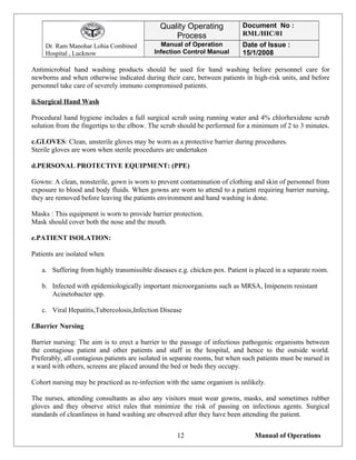 Dr. Ram Manohar Lohia Combined
Hospital , Lucknow
Quality Operating
Process
Document No :
RML/HIC/01
Manual of Operation
Infection Control Manual
Date of Issue :
15/1/2008
Antimicrobial hand washing products should be used for hand washing before personnel care for
newborns and when otherwise indicated during their care, between patients in high-risk units, and before
personnel take care of severely immuno compromised patients.
ii.Surgical Hand Wash
Procedural hand hygiene includes a full surgical scrub using running water and 4% chlorhexidene scrub
solution from the fingertips to the elbow. The scrub should be performed for a minimum of 2 to 3 minutes.
c.GLOVES: Clean, unsterile gloves may be worn as a protective barrier during procedures.
Sterile gloves are worn when sterile procedures are undertaken
d.PERSONAL PROTECTIVE EQUIPMENT: (PPE)
Gowns: A clean, nonsterile, gown is worn to prevent contamination of clothing and skin of personnel from
exposure to blood and body fluids. When gowns are worn to attend to a patient requiring barrier nursing,
they are removed before leaving the patients environment and hand washing is done.
Masks : This equipment is worn to provide barrier protection.
Mask should cover both the nose and the mouth.
e.PATIENT ISOLATION:
Patients are isolated when
a. Suffering from highly transmissible diseases e.g. chicken pox. Patient is placed in a separate room.
b. Infected with epidemiologically important microorganisms such as MRSA, Imipenem resistant
Acinetobacter spp.
c. Viral Hepatitis,Tubercolosis,Infection Disease
f.Barrier Nursing
Barrier nursing: The aim is to erect a barrier to the passage of infectious pathogenic organisms between
the contagious patient and other patients and staff in the hospital, and hence to the outside world.
Preferably, all contagious patients are isolated in separate rooms, but when such patients must be nursed in
a ward with others, screens are placed around the bed or beds they occupy.
Cohort nursing may be practiced as re-infection with the same organism is unlikely.
The nurses, attending consultants as also any visitors must wear gowns, masks, and sometimes rubber
gloves and they observe strict rules that minimize the risk of passing on infectious agents. Surgical
standards of cleanliness in hand washing are observed after they have been attending the patient.
Manual of Operations12
 