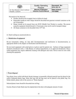 Dr. Ram Manohar Lohia Combined
Hospital , Lucknow
Quality Operating
Process
Document No :
RML/HIC/01
Manual of Operation
Infection Control Manual
Date of Issue :
15/1/2008
Precautions to be observed:
• Needles should not be recapped, bent or broken by hand.
• Disposable needles & other sharps should be discarded into puncture resistant containers at the
site of procedure
• Sharps should not be passed from one HCW (Health Care Worker) to another. The person
using the equipment should discard it. If necessary a tray can be used to transport sharps.
• All sharps containers to be discarded when 3/4ths
full.
iii. Hand washing (as mentioned above).
e. Disinfection of equipment
Re-use instruments, tubing, etc only after decontamination and sterilization or decontamination, as
appropriate (Refer to the chapter on Sterilization and Disinfection).
Do not touch equipment with soiled gloves or gloves used for patient care. Surfaces of large equipment
should be disinfected with a 1:100 dilution of sodium hypochlorite or an approved disinfectant. Heavy
soiled equipment may require additional cleaning with detergent and water. Gloves must be worn while
cleaning the equipment.
f. Waste disposal:
Non plastic items soiled with blood, bloody drainage or potentially infected material must be placed in the
yellow biohazard plastic bags. Items that may tear the bag must not be placed in the plastic bag. For
further details, please refer to the section on ‘Waste disposal’.
Infected plastic items should be discarded into red bag.
Excreta, blood or body fluids must be emptied down the drain with adequate amount of water.
Manual of Operations14
 