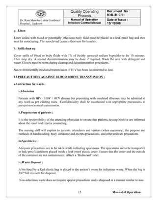 Dr. Ram Manohar Lohia Combined
Hospital , Lucknow
Quality Operating
Process
Document No :
RML/HIC/01
Manual of Operation
Infection Control Manual
Date of Issue :
15/1/2008
g. Linen
Linen soiled with blood or potentially infectious body fluid must be placed in a leak proof bag and then
sent for autoclaving. The autoclaved Lenin is then sent for laundry.
h. Spill clean up
Cover spills of blood or body fluids with 1% of freshly prepared sodium hypochlorite for 10 minutes.
Then mop dry. A second decontamination may be done if required. Wash the area with detergent and
water. Gloves must be worn during cleanup and decontamination procedures.
No environmentally mediated transmission of HIV has been documented to date.
13.PRECAUTIONS AGAINST BLOOD BORNE TRANSMISSION :
a.Instruction for wards
i.Admission
Patients with HIV / HBV / HCV disease but presenting with unrelated illnesses may be admitted in
any ward as per existing rules. Confidentiality shall be maintained with appropriate precautions to
prevent nosocomial transmission.
ii.Preparation of patients :
It is the responsibility of the attending physician to ensure that patients, testing positive are informed
about the result and receive counseling.
The nursing staff will explain to patients, attendants and visitors (when necessary), the purpose and
methods of handwashing, body substance and excreta precautions, and other relevant precautions.
iii.Specimens :
Adequate precautions are to be taken while collecting specimens. The specimens are to be transported
in leak-proof containers placed inside a leak-proof plastic cover. Ensure that the cover and the outside
of the container are not contaminated. Attach a ‘Biohazard’ label.
iv.Waste disposal :
A bin lined by a Red plastic bag is placed in the patient’s room for infectious waste. When the bag is
3/4ths
full it is sent for disposal.
Non-infectious waste does not require special precautions and is disposed in a manner similar to non-
Manual of Operations15
 
