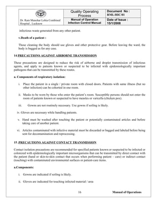 Dr. Ram Manohar Lohia Combined
Hospital , Lucknow
Quality Operating
Process
Document No :
RML/HIC/01
Manual of Operation
Infection Control Manual
Date of Issue :
15/1/2008
infectious waste generated from any other patient.
v.Death of a patient :
Those cleaning the body should use gloves and other protective gear. Before leaving the ward, the
body is bagged as for any case.
14.PRECAUTIONS AGAINST AIRBORNE TRANSMISSION
These precautions are designed to reduce the risk of airborne and droplet transmission of infectious
agents, and apply to patients known or suspected to be infected with epidemiologically important
pathogens that can be transmitted by these routes.
a. Components of respiratory isolation:
i. Place the patient in a single / private room with closed doors. Patients with same illness (but no
other infection) can be cohorted in one room.
ii. Masks to be worn by those who enter the patient’s room. Susceptible persons should not enter the
room of patients known or suspected to have measles or varicella (chicken pox).
iii. Gowns are not routinely necessary. Use gowns if soiling is likely.
iv. Gloves are necessary while handling patients.
v. Hand must be washed after touching the patient or potentially contaminated articles and before
taking care of another patient.
vi. Articles contaminated with infective material must be discarded or bagged and labeled before being
sent for decontamination and reprocessing.
15 .PRECAUTIONS AGAINST CONTACT TRANSMISSION
Contact isolation precautions are recommended for specified patients known or suspected to be infected or
colonized with epidemiologically important microorganisms that can be transmitted by direct contact with
the patient (hand or skin-to-skin contact that occurs when performing patient – care) or indirect contact
(touching) with contaminated environmental surfaces or patient-care items.
a.Components:
i. Gowns are indicated if soiling is likely.
ii. Gloves are indicated for touching infected material / area
Manual of Operations16
 