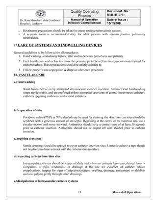 Dr. Ram Manohar Lohia Combined
Hospital , Lucknow
Quality Operating
Process
Document No :
RML/HIC/01
Manual of Operation
Infection Control Manual
Date of Issue :
15/1/2008
i. Respiratory precautions should be taken for smear positive tuberculosis patients.
ii. A separate room is recommended only for adult patients with sputum positive pulmonary
tuberculosis.
17.CARE OF SYSTEMS AND INDWELLING DEVICES
General guidelines to be followed for all procedures:
1. Hand washing is mandatory before, after and in-between procedures and patients.
2. Each health care worker has to ensure the personal protection (Universal precautions) required for
each procedure. These precautions should be strictly adhered to.
3. Follow proper waste segregation & disposal after each procedure.
18. VASCULAR CARE
a.Hand washing
Wash hands before every attempted intravascular catheter insertion. Antimicrobial handwashing
soaps are desirable, and are preferred before attempted insertions of central intravenous catheters,
catheters requiring cutdowns, and arterial catheters.
b.Preparation of skin
Povidone-iodine (PVP) or 70% alcohol may be used for cleaning the skin. Insertion sites should be
scrubbed with a generous amount of antiseptic. Beginning at the centre of the insertion site, use a
circular motion and move outward. Antiseptics should have a contact time of at least 30 seconds
prior to catheter insertion. Antiseptics should not be wiped off with alcohol prior to catheter
insertion.
c.Applying dressings
Sterile dressings should be applied to cover catheter insertion sites. Unsterile adhesive tape should
not be placed in direct contact with the catheter-skin interface.
d.Inspecting catheter insertion sites
Intravascular catheters should be inspected daily and whenever patients have unexplained fever or
complaints of pain, tenderness, or drainage at the site for evidence of catheter related
complications. Inspect for signs of infection (redness, swelling, drainage, tenderness) or phlebitis
and also palpate gently through intact dressings.
e.Manipulation of intravascular catheter systems
Manual of Operations18
 