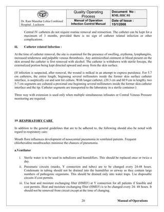 Dr. Ram Manohar Lohia Combined
Hospital , Lucknow
Quality Operating
Process
Document No :
RML/HIC/01
Manual of Operation
Infection Control Manual
Date of Issue :
15/1/2008
Central IV catheters do not require routine removal and reinsertion. The catheter can be kept for a
maximum of 3 months, provided there is no sign of catheter related infection or other
complications.
iii. Catheter related Infection :
At the time of catheter removal, the site is examined for the presence of swelling, erythema, lymphangitis,
increased tenderness and palpable venous thrombosis. Any antimicrobial ointment or blood present on the
skin around the catheter is first removed with alcohol. The catheter is withdrawn with sterile forceps, the
externalized portion being kept directed upward and away from the skin surface.
(If infection is suspected, after removal, the wound is milked in an attempt to express purulence. For 5.7
cm catheters, the entire length, beginning several millimeters inside the former skin surface catheter
interface, is aseptically cut and sent for culture. With longer catheter, (20.3 cm and 60.9 cm in length), two
5-7 cm segments are cultured a proximal one beginning several millimeters inside the former skin catheter
interface and the tip. Catheter segments are transported to the laboratory in a sterile container.)
Three way with extension is used only when multiple simultaneous infusates or Central Venous Pressure
monitoring are required.
19 .RESPIRATORY CARE
In addition to the general guidelines that are to be adhered to, the following should also be noted with
regard to respiratory care:
Mouth flora influences development of nosocomial pneumonia in ventilated patients. Frequent
chlorhexidine mouthwashes minimise the chances of pneumonia.
a.Ventilator
i. Sterile water is to be used in nebulizers and humidifiers. This should be replaced once or twice a
day.
ii. Pneumatic circuits (masks, Y connection and tubes) are to be changed every 24-48 hours.
Condensate in tubing should not be drained into the humidifier or airway as they contain large
numbers of pathogenic organisms. This should be drained only into water traps. Use disposable
circuits if cost permits.
iii. Use heat and moisture exchanging filter (HMEF) at Y connection for all patients if feasible and
cost permits. Heat and moisture exchanging filter (HMEF) is to be changed every 24- 48 hours. It
should not be removed from circuit except at the time of changing.
Manual of Operations20
 