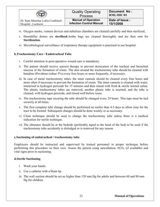 Dr. Ram Manohar Lohia Combined
Hospital , Lucknow
Quality Operating
Process
Document No :
RML/HIC/01
Manual of Operation
Infection Control Manual
Date of Issue :
15/1/2008
iv. Oxygen masks, venture devices and nebulizer chambers are cleaned carefully and then sterilized .
v. Humidifier domes are sterilized.Ambu bags are cleaned thoroughly and are then sent for
Sterilization.
vi. Microbiological surveillance of respiratory therapy equipment is practised in our hospital.
b.Tracheostomy Care / Endotracheal Tube
i. Careful attention to post-operative wound care is mandatory.
ii. The patient should receive aerosol therapy to prevent dessication of the tracheal and bronchial
mucosa or the formation of crusts. The skin around the tracheostomy tube should be cleaned with
betadine (Povidone-iodine 5%) every four hours or more frequently, if necessary.
iii. In case of metal tracheostomy tubes, the inner cannula should be cleaned every four hours and
more often if necessary to prevent the formation of crusts. The inner cannula is cleaned with water,
immersed in hydrogen peroxide for 15 minutes and then rinsed with fresh & sterile normal saline.
The plastic tracheostomy tubes are removed, another plastic tube is inserted, and the tube is
cleaned, with hydrogen peroxide, and rinsed well before reuse.
iv. The tracheostomy tape securing the tube should be changed every 24 hours. This tape must be tied
securely at all times.
v. The first complete tube change should be performed no earlier than 4-5 days to allow time for the
tract to be formed. Subsequent changes should be done weekly or as necessary.
vi. Clean technique should be used to change the tracheostomy tube unless there is a medical
indication for sterile technique.
vii. The obturator should be at the bedside (preferably taped to the head of the bed) to be used if the
tracheostomy tube accidently is dislodged or is removed for any reason.
c.Suctioning of endotracheal / tracheostomy tube
Employees should be instructed and supervised by trained personnel in proper technique before
performing this procedure on their own. Assess the patient using auscultation, ECG, (if available) and
vital signs prior to suctioning.
d.Sterile Suctioning
i. Wash your hands.
ii. Use a catheter with a blunt tip.
iii. The wall suction should be set no higher than 120 mm Hg for adults and between 60 and 80 mm
Hg for children.
Manual of Operations21
 
