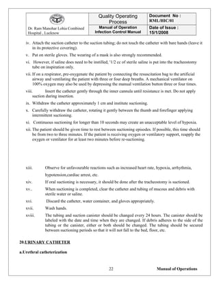 Dr. Ram Manohar Lohia Combined
Hospital , Lucknow
Quality Operating
Process
Document No :
RML/HIC/01
Manual of Operation
Infection Control Manual
Date of Issue :
15/1/2008
iv. Attach the suction catheter to the suction tubing; do not touch the catheter with bare hands (leave it
in its protective covering).
v. Put on sterile gloves. The wearing of a mask is also strongly recommended.
vi. However, if saline does need to be instilled, '1/2 cc of sterile saline is put into the tracheostomy
tube on inspiration only.
vii. If on a respirator, pre-oxygenate the patient by connecting the resuscitation bag to the artificial
airway and ventilating the patient with three or four deep breaths. A mechanical ventilator on
100% oxygen may also be used by depressing the manual ventilation button three or four times.
viii. Insert the catheter gently through the inner cannula until resistance is met. Do not apply
suction during insertion.
ix. Withdraw the catheter approximately 1 cm and institute suctioning.
x. Carefully withdraw the catheter, rotating it gently between the thumb and forefinger applying
intermittent suctioning.
xi. Continuous suctioning for longer than 10 seconds may create an unacceptable level of hypoxia.
xii. The patient should be given time to rest between suctioning episodes. If possible, this time should
be from two to three minutes. If the patient is receiving oxygen or ventilatory support, reapply the
oxygen or ventilator for at least two minutes before re-suctioning.
xiii. Observe for unfavourable reactions such as increased heart rate, hypoxia, arrhythmia,
hypotension,cardiac arrest, etc.
xiv. If oral suctioning is necessary, it should be done after the tracheostomy is suctioned.
xv.. When suctioning is completed, clear the catheter and tubing of mucous and debris with
sterile water or saline.
xvi. Discard the catheter, water container, and gloves appropriately.
xvii. Wash hands.
xviii. The tubing and suction canister should be changed every 24 hours. The canister should be
labeled with the date and time when they are changed. If debris adheres to the side of the
tubing or the canister, either or both should be changed. The tubing should be secured
between suctioning periods so that it will not fall to the bed, floor, etc.
20.URINARY CATHETER
a.Urethral catheterization
Manual of Operations22
 