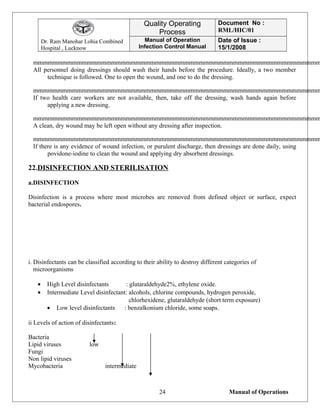 Dr. Ram Manohar Lohia Combined
Hospital , Lucknow
Quality Operating
Process
Document No :
RML/HIC/01
Manual of Operation
Infection Control Manual
Date of Issue :
15/1/2008
mmmmmmmmmmmmmmmmmmmmmmmmmmmmmmmmmmmmmmmmmmmmmmmmmmmmmmmmmmm
All personnel doing dressings should wash their hands before the procedure. Ideally, a two member
technique is followed. One to open the wound, and one to do the dressing.
mmmmmmmmmmmmmmmmmmmmmmmmmmmmmmmmmmmmmmmmmmmmmmmmmmmmmmmmmmm
If two health care workers are not available, then, take off the dressing, wash hands again before
applying a new dressing.
mmmmmmmmmmmmmmmmmmmmmmmmmmmmmmmmmmmmmmmmmmmmmmmmmmmmmmmmmmm
A clean, dry wound may be left open without any dressing after inspection.
mmmmmmmmmmmmmmmmmmmmmmmmmmmmmmmmmmmmmmmmmmmmmmmmmmmmmmmmmmm
If there is any evidence of wound infection, or purulent discharge, then dressings are done daily, using
povidone-iodine to clean the wound and applying dry absorbent dressings.
22.DISINFECTION AND STERILISATION
a.DISINFECTION
Disinfection is a process where most microbes are removed from defined object or surface, expect
bacterial endospores.
i. Disinfectants can be classified according to their ability to destroy different categories of
microorganisms
• High Level disinfectants : glutaraldehyde2%, ethylene oxide.
• Intermediate Level disinfectant: alcohols, chlorine compounds, hydrogen peroxide,
chlorhexidene, glutaraldehyde (short term exposure)
• Low level disinfectants : benzalkonium chloride, some soaps.
ii Levels of action of disinfectants:
Bacteria
Lipid viruses low
Fungi
Non lipid viruses
Mycobacteria intermediate
Manual of Operations24
 