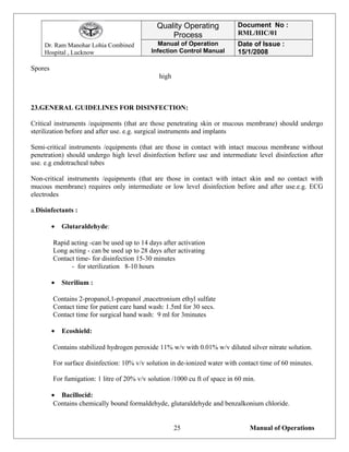 Dr. Ram Manohar Lohia Combined
Hospital , Lucknow
Quality Operating
Process
Document No :
RML/HIC/01
Manual of Operation
Infection Control Manual
Date of Issue :
15/1/2008
Spores
high
23.GENERAL GUIDELINES FOR DISINFECTION:
Critical instruments /equipments (that are those penetrating skin or mucous membrane) should undergo
sterilization before and after use. e.g. surgical instruments and implants
Semi-critical instruments /equipments (that are those in contact with intact mucous membrane without
penetration) should undergo high level disinfection before use and intermediate level disinfection after
use. e.g endotracheal tubes
Non-critical instruments /equipments (that are those in contact with intact skin and no contact with
mucous membrane) requires only intermediate or low level disinfection before and after use.e.g. ECG
electrodes
a.Disinfectants :
• Glutaraldehyde:
Rapid acting -can be used up to 14 days after activation
Long acting - can be used up to 28 days after activating
Contact time- for disinfection 15-30 minutes
- for sterilization 8-10 hours
• Sterilium :
Contains 2-propanol,1-propanol ,macetronium ethyl sulfate
Contact time for patient care hand wash: 1.5ml for 30 secs.
Contact time for surgical hand wash: 9 ml for 3minutes
• Ecoshield:
Contains stabilized hydrogen peroxide 11% w/v with 0.01% w/v diluted silver nitrate solution.
For surface disinfection: 10% v/v solution in de-ionized water with contact time of 60 minutes.
For fumigation: 1 litre of 20% v/v solution /1000 cu ft of space in 60 min.
• Bacillocid:
Contains chemically bound formaldehyde, glutaraldehyde and benzalkonium chloride.
Manual of Operations25
 