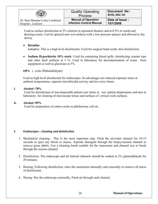 Dr. Ram Manohar Lohia Combined
Hospital , Lucknow
Quality Operating
Process
Document No :
RML/HIC/01
Manual of Operation
Infection Control Manual
Date of Issue :
15/1/2008
Used as surface disinfectant at 2% solution in operation theatres and at 0.5% in wards and
dressing rooms. Can be sprayed onto wet surfaces with a low pressure sprayer and allowed to dry
slowly
• Betadine
Iodophor .This is a high level disinfectant. Used for surgical hand scrub, skin disinfection.
• Sodium Hypochlorite 10% stock- Used for containing blood spills, disinfecting counter tops
and other hard surfaces at 1 %. Used in laboratory for decontamination of waste from
equipment as well as glassware at 5%.
OPA ( ortho-Phthalaldehyde)
Used as high level disinfectant for endoscopes .Its advantages are reduced exposure times at
ambient temperatures, superior microbicidal activity and less toxic fumes .
i. Alcohol -70%
Used for disinfection of non-disposable patient care items in out- patient departments and also in
laboratory for cleaning of microscope lenses and surfaces of critical work surfaces.
ii. Alcohol -99%
Used for preparation of cotton swabs in phlebotomy cell etc.
I. Endoscopes - cleaning and disinfection
1. Mechanical cleaning: This is the most important step. Flush the air/water channel for 10-15
seconds to eject any blood or mucus. Aspirate detergent through the biopsy/suction channel to
remove gross debris. Use a cleaning brush suitable for the instrument and channel size to brush
through the suction channel.
2. Disinfection: The endoscope and all internal channels should be soaked in 2% glutaraldehyde for
20 minutes.
3. Rinsing: Following disinfection, rinse the instrument internally and externally to remove all traces
of disinfectant.
4. Drying: Dry the endoscope externally. Flush air through each channel.
Manual of Operations26
 