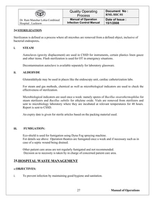 Dr. Ram Manohar Lohia Combined
Hospital , Lucknow
Quality Operating
Process
Document No :
RML/HIC/01
Manual of Operation
Infection Control Manual
Date of Issue :
15/1/2008
24.STERILIZATION
Sterilizaton is defined as a process where all microbes are removed from a defined object, inclusive of
bacterial endospores.
i. STEAM
Autoclaves (gravity displacement) are used in CSSD for instruments, certain plastics linen gauze
and other items. Flash sterilization is used for OT in emergency situations.
Decontamination autoclave is available separately for laboratory glassware.
ii. ALDEHYDE
Glutaraldehyde may be used in places like the endoscopy unit, cardiac catheterization labs.
For steam and gas methods, chemical as well as microbiological indicators are used to check the
effectiveness of sterilization.
Microbiological indicators are used once a week: namely spores of Bacillus stearothermophilus for
steam sterilizers and Bacillus subtilis for ethylene oxide. Vials are removed from sterilizers and
sent to microbiology laboratory where they are incubated at relevant temperatures for 48 hours.
Report is sent to CSSD.
An expiry date is given for sterile articles based on the packing material used.
iii. FUMIGATION:
Eco-shield is used for fumigation using Dyna Fog spraying machine.
For details see above Operation theatres are fumigated once a week and if necessary such as in
case of a septic wound being drained.
Other patient care areas are not regularly fumigated and not recommended.
Decision as to necessity is taken by in charge of concerned patient care area.
25.HOSPITAL WASTE MANAGEMENT
a.OBJECTIVES:
i. To prevent infection by maintaining good hygiene and sanitation.
Manual of Operations27
 