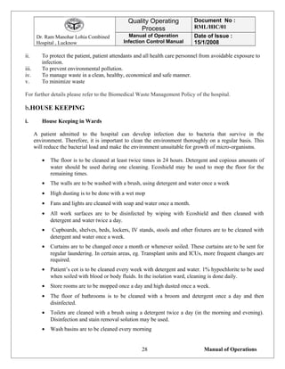 Dr. Ram Manohar Lohia Combined
Hospital , Lucknow
Quality Operating
Process
Document No :
RML/HIC/01
Manual of Operation
Infection Control Manual
Date of Issue :
15/1/2008
ii. To protect the patient, patient attendants and all health care personnel from avoidable exposure to
infection.
iii. To prevent environmental pollution.
iv. To manage waste in a clean, healthy, economical and safe manner.
v. To minimize waste
For further details please refer to the Biomedical Waste Management Policy of the hospital.
b.HOUSE KEEPING
i. House Keeping in Wards
A patient admitted to the hospital can develop infection due to bacteria that survive in the
environment. Therefore, it is important to clean the environment thoroughly on a regular basis. This
will reduce the bacterial load and make the environment unsuitable for growth of micro-organisms.
• The floor is to be cleaned at least twice times in 24 hours. Detergent and copious amounts of
water should be used during one cleaning. Ecoshield may be used to mop the floor for the
remaining times.
• The walls are to be washed with a brush, using detergent and water once a week
• High dusting is to be done with a wet mop
• Fans and lights are cleaned with soap and water once a month.
• All work surfaces are to be disinfected by wiping with Ecoshield and then cleaned with
detergent and water twice a day.
• Cupboards, shelves, beds, lockers, IV stands, stools and other fixtures are to be cleaned with
detergent and water once a week.
• Curtains are to be changed once a month or whenever soiled. These curtains are to be sent for
regular laundering. In certain areas, eg. Transplant units and ICUs, more frequent changes are
required.
• Patient’s cot is to be cleaned every week with detergent and water. 1% hypochlorite to be used
when soiled with blood or body fluids. In the isolation ward, cleaning is done daily.
• Store rooms are to be mopped once a day and high dusted once a week.
• The floor of bathrooms is to be cleaned with a broom and detergent once a day and then
disinfected.
• Toilets are cleaned with a brush using a detergent twice a day (in the morning and evening).
Disinfection and stain removal solution may be used.
• Wash basins are to be cleaned every morning
Manual of Operations28
 