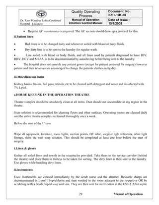 Dr. Ram Manohar Lohia Combined
Hospital , Lucknow
Quality Operating
Process
Document No :
RML/HIC/01
Manual of Operation
Infection Control Manual
Date of Issue :
15/1/2008
• Regular AC maintenance is required. The AC section should draw up a protocol for this.
ii.Patient linen
• Bed linen is to be changed daily and whenever soiled with blood or body fluids.
• Dry dirty line is to be sent to the laundry for regular wash.
• Line soiled with blood or body fluids, and all linen used by patients diagnosed to have HIV,
HBV, HCV and MRSA, is to be decontaminated by autoclaving before being sent to the laundry.
• The hospital does not provide any patient gown (except for patient prepared for surgery) however
patient and their relatives are encouraged to change the patients clothes every day.
iii.Miscellaneous items
Kidney basins, basins, bed pans, urinals, etc to be cleaned with detergent and water and disinfected with
7% Lysol.
c.HOUSE KEEPING IN THE OPERATION THEATRE
Theatre complex should be absolutely clean at all items. Dust should not accumulate at any region in the
theatre.
Soap solution is recommended for cleaning floors and other surfaces. Operating rooms are cleaned daily
and the entire theatre complex is cleaned thoroughly once a week.
Before the start of the 1st
case
Wipe all equipment, furniture, room lights, suction points, OT table, surgical light reflectors, other light
fittings, slabs etc with soap solution. This should be completed at least one hour before the start of
surgery.
i.Linen & gloves
Gather all soiled linen and towels in the receptacles provided. Take them to the service corridor (behind
the theatre) and place them in trolleys to be taken for sorting. The dirty linen is then sent to the laundry.
Use gloves while handling dirty linen.
ii.Instruments
Used instruments are cleaned immediately by the scrub nurse and the attender. Reusable sharps are
decontaminated in Lysol / hypochlorite and then washed in the room adjacent to the respective OR by
scrubbing with a brush, liquid soap and vim. They are then sent for sterilization in the CSSD. After septic
Manual of Operations29
 
