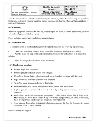 Dr. Ram Manohar Lohia Combined
Hospital , Lucknow
Quality Operating
Process
Document No :
RML/HIC/01
Manual of Operation
Infection Control Manual
Date of Issue :
15/1/2008
cases the instruments are sent in the instrument tray for autoclaving. Once disinfected, they are taken back
to the same instrument cleaning area for a manual wash described earlier. They are then packed and re-
autoclaved before use.
iii.Environment
Wipe used equipment, furniture, OR table etc., with detergent and water. If there is a blood spill, disinfect
with sodium hypochlorite before wiping.
Empty and clean suction bottles and tubing with disinfectant.
iv.After the last case
The same procedures as mentioned above are followed and in addition the following are carried out.
• Wipe over head lights, cabinets, waste receptables, equipment, furniture with ecoshield.
• Wash floor and wet mop with liquid soap and then remove water and wet mop with Bacilloflor
solution.
• Clean the storage shelves scrub & clean sluice room.
v.Weekly cleaning procedure
• Remove all portable equipment.
• Damp wipe lights and other fixtures with detergent.
• Clean doors, hinges, facings, glass inserts and rinse with a cloth moistened with detergent.
• Wipe down walls with clean cloth mop with detergent.
• Scrub floor using detergent and water or Bacilloflor.
• Stainless steel surfaces – clean with detergent, rinse & clean with warm water.
• Replace portable equipment: Clean wheel castors by rolling across toweling saturated with
detergent.
• Wash (clean) and dry all furniture and equipment (OT table, suction holders, foot & sitting stools,
Mayo stands, IV poles, basin stands, X-ray view boxes, hamper stands, all tables in the room,
holes to oxygen tank, kick buckets and holder, and wall cupboards)
• After washing floors, allow disinfectant solution to remain on the floor for 5 minutes to ensure
destruction of bacteria (Bacilloflor)
vi.Maintenance and Repairs
Manual of Operations30
 