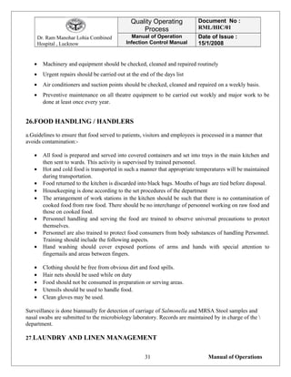Dr. Ram Manohar Lohia Combined
Hospital , Lucknow
Quality Operating
Process
Document No :
RML/HIC/01
Manual of Operation
Infection Control Manual
Date of Issue :
15/1/2008
• Machinery and equipment should be checked, cleaned and repaired routinely
• Urgent repairs should be carried out at the end of the days list
• Air conditioners and suction points should be checked, cleaned and repaired on a weekly basis.
• Preventive maintenance on all theatre equipment to be carried out weekly and major work to be
done at least once every year.
26.FOOD HANDLING / HANDLERS
a.Guidelines to ensure that food served to patients, visitors and employees is processed in a manner that
avoids contamination:-
• All food is prepared and served into covered containers and set into trays in the main kitchen and
then sent to wards. This activity is supervised by trained personnel.
• Hot and cold food is transported in such a manner that appropriate temperatures will be maintained
during transportation.
• Food returned to the kitchen is discarded into black bags. Mouths of bags are tied before disposal.
• Housekeeping is done according to the set procedures of the department
• The arrangement of work stations in the kitchen should be such that there is no contamination of
cooked food from raw food. There should be no interchange of personnel working on raw food and
those on cooked food.
• Personnel handling and serving the food are trained to observe universal precautions to protect
themselves.
• Personnel are also trained to protect food consumers from body substances of handling Personnel.
Training should include the following aspects.
• Hand washing should cover exposed portions of arms and hands with special attention to
fingernails and areas between fingers.
• Clothing should be free from obvious dirt and food spills.
• Hair nets should be used while on duty
• Food should not be consumed in preparation or serving areas.
• Utensils should be used to handle food.
• Clean gloves may be used.
Surveillance is done biannually for detection of carriage of Salmonella and MRSA Stool samples and
nasal swabs are submitted to the microbiology laboratory. Records are maintained by in charge of the 
department.
27.LAUNDRY AND LINEN MANAGEMENT
Manual of Operations31
 