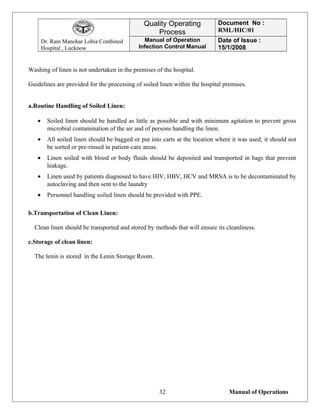 Dr. Ram Manohar Lohia Combined
Hospital , Lucknow
Quality Operating
Process
Document No :
RML/HIC/01
Manual of Operation
Infection Control Manual
Date of Issue :
15/1/2008
Washing of linen is not undertaken in the premises of the hospital.
Guidelines are provided for the processing of soiled linen within the hospital premises.
a.Routine Handling of Soiled Linen:
• Soiled linen should be handled as little as possible and with minimum agitation to prevent gross
microbial contamination of the air and of persons handling the linen.
• All soiled linen should be bagged or put into carts at the location where it was used; it should not
be sorted or pre-rinsed in patient-care areas.
• Linen soiled with blood or body fluids should be deposited and transported in bags that prevent
leakage.
• Linen used by patients diagnosed to have HIV, HBV, HCV and MRSA is to be decontaminated by
autoclaving and then sent to the laundry
• Personnel handling soiled linen should be provided with PPE.
b.Transportation of Clean Linen:
Clean linen should be transported and stored by methods that will ensure its cleanliness.
c.Storage of clean linen:
The lenin is stored in the Lenin Storage Room.
Manual of Operations32
 