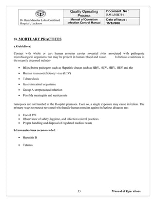Dr. Ram Manohar Lohia Combined
Hospital , Lucknow
Quality Operating
Process
Document No :
RML/HIC/01
Manual of Operation
Infection Control Manual
Date of Issue :
15/1/2008
28. MORTUARY PRACTICES
a.Guidelines:
Contact with whole or part human remains carries potential risks associated with pathogenic
microbiological organisms that may be present in human blood and tissue. Infectious conditions in
the recently deceased include-
• Blood borne pathogens such as Hepatitis viruses such as HBV, HCV, HDV, HEV and the
• Human immunodeficiency virus (HIV)
• Tuberculosis
• Gastrointestinal organisms
• Group A streptococcal infection
• Possibly meningitis and septicaemia
Autopsies are not handled at the Hospital premises. Even so, a single exposure may cause infection. The
primary ways to protect personnel who handle human remains against infectious diseases are:
• Use of PPE
• Observance of safety, hygiene, and infection control practices
• Proper handling and disposal of regulated medical waste
b.Immunizations recommended:
• Hepatitis B
• Tetanus
Manual of Operations33
 