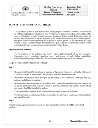 Dr. Ram Manohar Lohia Combined
Hospital , Lucknow
Quality Operating
Process
Document No :
RML/HIC/01
Manual of Operation
Infection Control Manual
Date of Issue :
15/1/2008
29.INVESTIGATION OF AN OUTBREAK
The occurrence of two or more similar cases relating to place and time is identified as a cluster or
an outbreak and needs investigation to discover the route of transmission of infection, and possible
sources of infection in order to apply measures to prevent further spread. If the cases occur in
steadily increasing numbers and are separated by an interval approximating the incubation period,
the spread of the disease is probably due to person to person spread. On the other hand if a large
number of cases occur following a shared exposure e.g an operation, it is termed a common source
outbreak, implying a common source for the occurrence of the disease.
a.Epidemiological methods
The investigation of an outbreak may require expert epidemiological advice on procedures.
Formulation of a hypothesis regarding source and spread is made before undertaking
microbiological investigations in order that the most appropriate specimens are collected.
i.Steps to be taken to investigation an outbreak
Step 1
• Recognition of the out break. Is there an increase in the number of cases of a particular infection or
a rise in prevalence of an organism? Such findings indicate a possible outbreak.
• Preliminary investigation must be begun by developing a case definition, identifying the site,
pathogen and affected population.
• Determination of the magnitude of the problem and if immediate control measures are required. If
so general control measures such as isolation or cohorting of infected cases; strict hand washing
and asepsis should be immediately applied.
• Verification of the diagnosis. Each case should be reviewed to meet the definition.
• Confirmation that an outbreak exists by comparing the present rate of occurrence with the endemic
rate should be made.
Step 2
The appropriate departments and personnel and the hospital administration should be notified and
involved.
Manual of Operations34
 