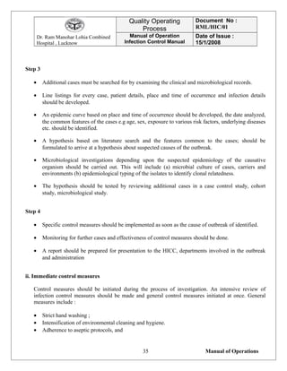 Dr. Ram Manohar Lohia Combined
Hospital , Lucknow
Quality Operating
Process
Document No :
RML/HIC/01
Manual of Operation
Infection Control Manual
Date of Issue :
15/1/2008
Step 3
• Additional cases must be searched for by examining the clinical and microbiological records.
• Line listings for every case, patient details, place and time of occurrence and infection details
should be developed.
• An epidemic curve based on place and time of occurrence should be developed, the date analyzed,
the common features of the cases e.g age, sex, exposure to various risk factors, underlying diseases
etc. should be identified.
• A hypothesis based on literature search and the features common to the cases; should be
formulated to arrive at a hypothesis about suspected causes of the outbreak.
• Microbiological investigations depending upon the suspected epidemiology of the causative
organism should be carried out. This will include (a) microbial culture of cases, carriers and
environments (b) epidemiological typing of the isolates to identify clonal relatedness.
• The hypothesis should be tested by reviewing additional cases in a case control study, cohort
study, microbiological study.
Step 4
• Specific control measures should be implemented as soon as the cause of outbreak of identified.
• Monitoring for further cases and effectiveness of control measures should be done.
• A report should be prepared for presentation to the HICC, departments involved in the outbreak
and administration
ii. Immediate control measures
Control measures should be initiated during the process of investigation. An intensive review of
infection control measures should be made and general control measures initiated at once. General
measures include :
• Strict hand washing ;
• Intensification of environmental cleaning and hygiene.
• Adherence to aseptic protocols, and
Manual of Operations35
 