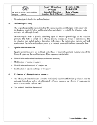 Dr. Ram Manohar Lohia Combined
Hospital , Lucknow
Quality Operating
Process
Document No :
RML/HIC/01
Manual of Operation
Infection Control Manual
Date of Issue :
15/1/2008
• Strengthening of disinfection and sterilization.
b. Microbiological Study
The hospital does not have a microbiology laboratory under its ambit hence it collaborates with
the Lucknow Medical College and Hospital where such facility is available for all culture study
and other microbiological study.
Microbiological study is planned depending upon the known epidemiology of the infection
problem. The study is carried out to identify possible sources and routes of transmission. The
investigation may include cultures from other body sites of the patient, other patients, staff and
environment. Careful selection of specimens to be cultured is essential to obtain meaningful data.
c. Specific control measures
Specific control measures are instituted on the basis of nature of agent and characteristics of the
high-risk group and the possible sources. These measures may include :
• Identification and elimination of the contaminated product ;
• Modification of nursing procedures ;
• Identification and treatment of carriers, and
• Rectification of lapse in technique or procedure
d. Evaluation of efficacy of control measures
• The efficacy of control measures should be evaluated by a continued followed-up of cases after the
outbreak clinically as well as microbiologically. Control measures are effective if cases cease to
occur or return to the endemic level.
• The outbreak should be documented.
Manual of Operations36
 