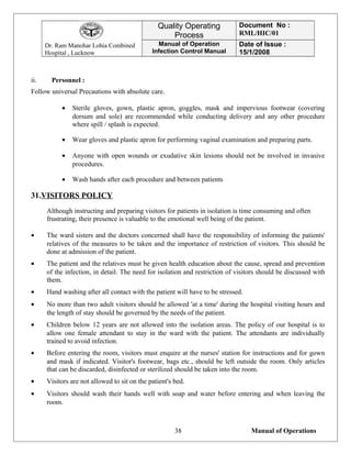 Dr. Ram Manohar Lohia Combined
Hospital , Lucknow
Quality Operating
Process
Document No :
RML/HIC/01
Manual of Operation
Infection Control Manual
Date of Issue :
15/1/2008
ii. Personnel :
Follow universal Precautions with absolute care.
• Sterile gloves, gown, plastic apron, goggles, mask and impervious footwear (covering
dorsum and sole) are recommended while conducting delivery and any other procedure
where spill / splash is expected.
• Wear gloves and plastic apron for performing vaginal examination and preparing parts.
• Anyone with open wounds or exudative skin lesions should not be involved in invasive
procedures.
• Wash hands after each procedure and between patients
31.VISITORS POLICY
Although instructing and preparing visitors for patients in isolation is time consuming and often
frustrating, their presence is valuable to the emotional well being of the patient.
• The ward sisters and the doctors concerned shall have the responsibility of informing the patients'
relatives of the measures to be taken and the importance of restriction of visitors. This should be
done at admission of the patient.
• The patient and the relatives must be given health education about the cause, spread and prevention
of the infection, in detail. The need for isolation and restriction of visitors should be discussed with
them.
• Hand washing after all contact with the patient will have to be stressed.
• No more than two adult visitors should be allowed 'at a time' during the hospital visiting hours and
the length of stay should be governed by the needs of the patient.
• Children below 12 years are not allowed into the isolation areas. The policy of our hospital is to
allow one female attendant to stay in the ward with the patient. The attendants are individually
trained to avoid infection.
• Before entering the room, visitors must enquire at the nurses' station for instructions and for gown
and mask if indicated. Visitor's footwear, bags etc., should be left outside the room. Only articles
that can be discarded, disinfected or sterilized should be taken into the room.
• Visitors are not allowed to sit on the patient's bed.
• Visitors should wash their hands well with soap and water before entering and when leaving the
room.
Manual of Operations38
 