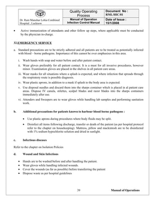 Dr. Ram Manohar Lohia Combined
Hospital , Lucknow
Quality Operating
Process
Document No :
RML/HIC/01
Manual of Operation
Infection Control Manual
Date of Issue :
15/1/2008
• Active immunization of attendants and other follow up steps, where applicable must be conducted
by the physician in-charge.
32.EMERGENCY SERVICE
a. Standard precautions are to be strictly adhered and all patients are to be treated as potentially infected
with blood – borne pathogens. Importance of this cannot be over emphasizes in this area.
i. Wash hands with soap and water before and after patient contact.
ii. Wear gloves preferably for all patient contact. It is a must for all invasive procedures, however
minor. Examination gloves are placed in the shelves in all patient care areas.
iii. Wear masks for all situations where a splash is expected, and where infection that spreads through
the respiratory route is possible diagnosis.
iv. Wear plastic aprons, in addition to a mask if splash to the body area is expected.
v. Use disposal needles and discard them into the sharps container which is placed in al patient care
areas. Dispose IV canula, stilettes, scalpel blades and razor blades into the sharps containers
immediately after use.
vi. Attenders and Sweepers are to wear gloves while handling lab samples and performing sanitation
work.
b. Additional precautions for patients known to harbour blood borne pathogens :
• Use plastic aprons during procedures where body fluids may be split.
• Disinfect all items following discharge, transfer or death of the patient (as per hospital protocol
refer to the chapter on housekeeping). Mattress, pillow and mackintosh are to be disinfected
with 1% sodium hypochlorite solution and dried in sunlight.
c. Infectious diseases
Refer to the chapter on Isolation Policies
d. Wound and Skin Infections
• Hands are to be washed before and after handling the patient.
• Wear gloves while handling infected wounds.
• Cover the wounds (as far as possible) before transferring the patient
• Dispose waste as per hospital guidelines
Manual of Operations39
 