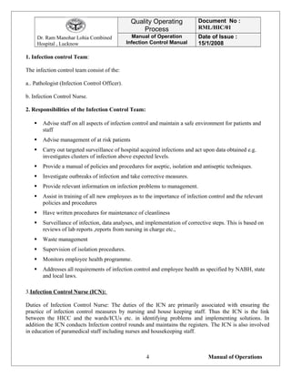 Dr. Ram Manohar Lohia Combined
Hospital , Lucknow
Quality Operating
Process
Document No :
RML/HIC/01
Manual of Operation
Infection Control Manual
Date of Issue :
15/1/2008
1. Infection control Team:
The infection control team consist of the:
a.. Pathologist (Infection Control Officer).
b. Infection Control Nurse.
2. Responsibilities of the Infection Control Team:
 Advise staff on all aspects of infection control and maintain a safe environment for patients and
staff
 Advise management of at risk patients
 Carry out targeted surveillance of hospital acquired infections and act upon data obtained e.g.
investigates clusters of infection above expected levels.
 Provide a manual of policies and procedures for aseptic, isolation and antiseptic techniques.
 Investigate outbreaks of infection and take corrective measures.
 Provide relevant information on infection problems to management.
 Assist in training of all new employees as to the importance of infection control and the relevant
policies and procedures
 Have written procedures for maintenance of cleanliness
 Surveillance of infection, data analyses, and implementation of corrective steps. This is based on
reviews of lab reports ,reports from nursing in charge etc.,
 Waste management
 Supervision of isolation procedures.
 Monitors employee health programme.
 Addresses all requirements of infection control and employee health as specified by NABH, state
and local laws.
3.Infection Control Nurse (ICN):
Duties of Infection Control Nurse: The duties of the ICN are primarily associated with ensuring the
practice of infection control measures by nursing and house keeping staff. Thus the ICN is the link
between the HICC and the wards/ICUs etc. in identifying problems and implementing solutions. In
addition the ICN conducts Infection control rounds and maintains the registers. The ICN is also involved
in education of paramedical staff including nurses and housekeeping staff.
Manual of Operations4
 