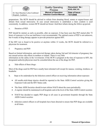 Dr. Ram Manohar Lohia Combined
Hospital , Lucknow
Quality Operating
Process
Document No :
RML/HIC/01
Manual of Operation
Infection Control Manual
Date of Issue :
15/1/2008
preparations. The HCW should be advised to refrain from donating blood, semen or organs/tissues and
abstain from sexual intercourse. In case sexual intercourse is undertaken a latex condom is used
consistently. In addition, women HCW should not breast -feed their infants during the follow-up period.
e. Duration of PEP:
PEP should be started, as early as possible, after an exposure. It has been seen that PEP started after 72
hours of exposure is of no use and hence is not recommended. The optimal course of PEP is not unknown,
but 4 weeks of drug therapy appears to provide protection against HIV.
If the HIV test is found to be positive at anytime within 12 weeks, the HCW should be referred to a
physician for treatment.
f. Pregnancy and PEP:
Based on limited information, anti-retroviral therapy taken during 2nd and 3rd trimester of pregnancy has
not caused serious side effects in mothers or infants. There is very little
information on the safety in the 1st trimester. If the HCW is pregnant at the time of exposure to HIV, the
designated authority/physician must be consulted about the use of the drugs for PEP.
g. Side-effects of these drugs:
Most of the drugs used for PEP have usually been tolerated well except for nausea, vomiting, tiredness, or
headache.
h. Steps to be undertaken by the Infection control officer on receiving information about exposure:
• All needle-stick/sharp injuries should be reported to the State AIDS Control societies giving the
Exposure Code and the HIV Status code.
• The State AIDS Societies should in-turn inform NACO about the cases periodically.
• A register should be maintained in all hospitals and at the level of the State AIDS Control societies
• NACO has decided to supply PEP drugs to all cases in government hospitals through the State
AIDS Control societies
• Infection control officers in all hospitals have been directed to ensure that PEP drugs are available
at all times.
Manual of Operations49
 