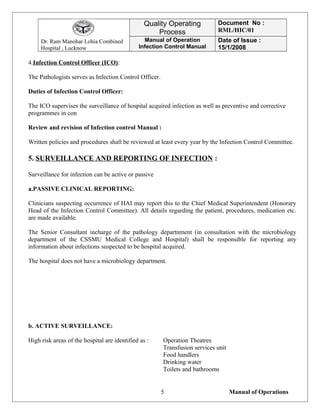 Dr. Ram Manohar Lohia Combined
Hospital , Lucknow
Quality Operating
Process
Document No :
RML/HIC/01
Manual of Operation
Infection Control Manual
Date of Issue :
15/1/2008
4.Infection Control Officer (ICO):
The Pathologists serves as Infection Control Officer.
Duties of Infection Control Officer:
The ICO supervises the surveillance of hospital acquired infection as well as preventive and corrective
programmes in con
Review and revision of Infection control Manual :
Written policies and procedures shall be reviewed at least every year by the Infection Control Committee.
5. SURVEILLANCE AND REPORTING OF INFECTION :
Surveillance for infection can be active or passive
a.PASSIVE CLINICAL REPORTING:
Clinicians suspecting occurrence of HAI may report this to the Chief Medical Superintendent (Honorary
Head of the Infection Control Committee). All details regarding the patient, procedures, medication etc.
are made available.
The Senior Consultant incharge of the pathology departnment (in consultation with the microbiology
department of the CSSMU Medical College and Hospital) shall be responsible for reporting any
information about infections suspected to be hospital acquired.
The hospital does not have a microbiology department.
b. ACTIVE SURVEILLANCE:
High risk areas of the hospital are identified as : Operation Theatres
Transfusion services unit
Food handlers
Drinking water
Toilets and bathrooms
Manual of Operations5
 