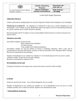 Dr. Ram Manohar Lohia Combined
Hospital , Lucknow
Quality Operating
Process
Document No :
RML/HIC/01
Manual of Operation
Infection Control Manual
Date of Issue :
15/1/2008
Central Sterile Supply Department
i.Operation Theatres:
Culture swabs and air sampling plates are sent from Operation Theatres after fumigation every fortnightly.
Monitoring of working OT: Air sampling of a working OT is done once a month. Sampling of in use
disinfectants: 1ml of sample of in-use disinfectants, hand wash agents are sent to microbiology laboratory
in a sterile container once a month/ 6month or annually.
Records are kept with OT in charge. In case of unacceptable results decision on corrective measures are
taken by HICC.
ii.Intensive care units
Surveillance samples: Central line tips
Water samples from humidifiers
ET tube secretions
Urine samples from catheterized patients
Surveillance samples are sent per patient on device to pathology laboratory. Data is also sent to
microbiologist in the prescribed format. Analyses of data are presented at the subsequent HICC meeting.
Records are maintained by microbiologist.
Samples of disinfectant in use: random two samples of 1 ml of disinfectant per ICU are sent in a sterile
container monthly. Swabs may be sent after cleaning.
Records are maintained by respective ICUs.
iii.Transfusion services unit
Cleaning of transfusion unit storage areas is done and swabs are sent for culture monthly.
iv.Wards
Swabs are sent from the wards , even without fumigation once in a month.
Samples of disinfectant in use: random two samples of 1 ml of disinfectant in use are sent in a sterile
container monthly once to check for sterility. Register to be maintained by ward.
v.Glutaraldehyde monitoring
Manual of Operations6
 