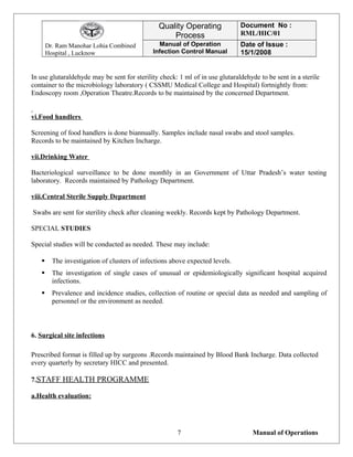Dr. Ram Manohar Lohia Combined
Hospital , Lucknow
Quality Operating
Process
Document No :
RML/HIC/01
Manual of Operation
Infection Control Manual
Date of Issue :
15/1/2008
In use glutaraldehyde may be sent for sterility check: 1 ml of in use glutaraldehyde to be sent in a sterile
container to the microbiology laboratory ( CSSMU Medical College and Hospital) fortnightly from:
Endoscopy room ,Operation Theatre.Records to be maintained by the concerned Department.
vi.Food handlers
Screening of food handlers is done biannually. Samples include nasal swabs and stool samples.
Records to be maintained by Kitchen Incharge.
vii.Drinking Water
Bacteriological surveillance to be done monthly in an Government of Uttar Pradesh’s water testing
laboratory. Records maintained by Pathology Department.
viii.Central Sterile Supply Department
Swabs are sent for sterility check after cleaning weekly. Records kept by Pathology Department.
SPECIAL STUDIES
Special studies will be conducted as needed. These may include:
 The investigation of clusters of infections above expected levels.
 The investigation of single cases of unusual or epidemiologically significant hospital acquired
infections.
 Prevalence and incidence studies, collection of routine or special data as needed and sampling of
personnel or the environment as needed.
6. Surgical site infections
Prescribed format is filled up by surgeons .Records maintained by Blood Bank Incharge. Data collected
every quarterly by secretary HICC and presented.
7.STAFF HEALTH PROGRAMME
a.Health evaluation:
Manual of Operations7
 
