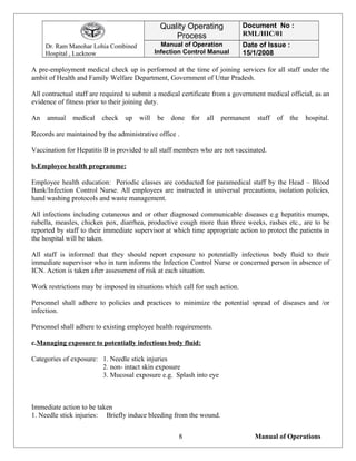 Dr. Ram Manohar Lohia Combined
Hospital , Lucknow
Quality Operating
Process
Document No :
RML/HIC/01
Manual of Operation
Infection Control Manual
Date of Issue :
15/1/2008
A pre-employment medical check up is performed at the time of joining services for all staff under the
ambit of Health and Family Welfare Department, Government of Uttar Pradesh.
All contractual staff are required to submit a medical certificate from a government medical official, as an
evidence of fitness prior to their joining duty.
An annual medical check up will be done for all permanent staff of the hospital.
Records are maintained by the administrative office .
Vaccination for Hepatitis B is provided to all staff members who are not vaccinated.
b.Employee health programme:
Employee health education: Periodic classes are conducted for paramedical staff by the Head – Blood
Bank/Infection Control Nurse. All employees are instructed in universal precautions, isolation policies,
hand washing protocols and waste management.
All infections including cutaneous and or other diagnosed communicable diseases e.g hepatitis mumps,
rubella, measles, chicken pox, diarrhea, productive cough more than three weeks, rashes etc., are to be
reported by staff to their immediate supervisor at which time appropriate action to protect the patients in
the hospital will be taken.
All staff is informed that they should report exposure to potentially infectious body fluid to their
immediate supervisor who in turn informs the Infection Control Nurse or concerned person in absence of
ICN. Action is taken after assessment of risk at each situation.
Work restrictions may be imposed in situations which call for such action.
Personnel shall adhere to policies and practices to minimize the potential spread of diseases and /or
infection.
Personnel shall adhere to existing employee health requirements.
c.Managing exposure to potentially infectious body fluid:
Categories of exposure: 1. Needle stick injuries
2. non- intact skin exposure
3. Mucosal exposure e.g. Splash into eye
Immediate action to be taken
1. Needle stick injuries: Briefly induce bleeding from the wound.
Manual of Operations8
 