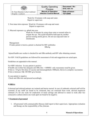 Dr. Ram Manohar Lohia Combined
Hospital , Lucknow
Quality Operating
Process
Document No :
RML/HIC/01
Manual of Operation
Infection Control Manual
Date of Issue :
15/1/2008
Wash for 10 minutes with soap and water.
Report to supervisor.
2. Non intact skin exposure: Wash for 10 minutes with soap and water.
Report to supervisor.
3. Mucosal exposure e.g. splash into eyes
Wash for 10 minutes by using clean water or normal saline to
irrigate the eye. The eyelid should be held open by another
person wearing sterile gloves. Do not use soap and water or
disinfectant.
Management:
If index patient is known, patient is checked for HIV antibodies
HBsAg
Injured health care worker is checked for anti HBs antibody and HIV after obtaining consent.
For HIV: NACO guidelines are followed for assessment of risk and suggestions are acted upon.
Guidelines are appended to this manual.
For HBV infection: In case patient is positive
If health care worker has adequate anti HBs titre ->100MIU- only reassurance need be given.
If titre is <10 give first dose of vaccine and immunoglobulin 1000units.Advise to complete vaccination.
If titre is between 10& 100 MIU give booster.
In case patient is negative
Check anti HBs titre and proceed accordingly.
8.MRSA:
Colonised and infected patients are isolated and barrier nursed. In case of outbreaks selected staff will be
screened. If any staffs are found to be colonized, they are restricted from work, advised mupirocin
ointment 2% for one week for eradication of nasal carriage and allowed to return to work after two
consecutive cultures drawn one week apart are found to be negative.
9.Treatment of personnel
1. All personnel with communicable illnesses shall report to their supervisors. Appropriate evaluation
and therapy are the responsibility of the clinician.
Manual of Operations9
 