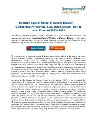 Infection Control Market in Cancer Therapy -
GlobalIndustry Analysis, Size, Share, Growth, Trends
and Forecast 2015 - 2023
Transparency Market Research Reports incorporated a definite business overview and
investigation inclines on " Infection Control Market in Cancer Therapy ". This report
likewise incorporates more illumination about fundamental review of the business including
definitions, requisitions and worldwide business sector industry structure.
The various types of treatment options that are commercially available in the market for cancer
include traditional surgery, chemotherapy, radiation therapy, targeted therapy, immunotherapy,
photodynamic therapy, stem cell transplant therapy, etc. Among these above-mentioned
treatment options, the patients who are receiving chemotherapy are more prone to get infections
through their daily activities. One out of every 10 patients who are treated with chemotherapy
gets an infection, which needs a hospital visit. Microbes or microorganisms that enter into body
of a cancer patient usually acquire these infections and results in illness. The main type of
microorganisms causing these infections includes viruses, bacteria, protozoa and some fungal
organisms. The infections that are developed in cancer patients can be more harmful than those
infections developed in healthy individuals.
According to the Centers for Disease Control and Prevention (CDC), it was estimated that
approximately 1.5 million new cases of cancer patients were diagnosed in the United States in
year 2010. With improvements in cancer treatment therapies and number of geriatric population
in the U.S., the total number of cancer patients is expect to increase in coming years. Even
though there is various advancements oncology treatment, infections associated with these
therapies remain a major cause of mortality and morbidity in cancer patients. Several factors
those are responsible to developing infections in cancer patients including immunosuppresion
from their primary cancer and drug therapy treatment. As cancer patients often require the
placement of intravascular devices as implanted ports to provide ease with drug therapy infusion
for linger period, there is chance of direct portal entry of microorganisms in to the patient body.
Thus, proper cancer prevention practices are essential to minimize the risks and complications
associated with various cancer treatment therapies. Some of the standard precautions to control
the infections associated with cancer therapy include usage of personal protective equipments,
hand hygiene procedures, injection safety, proper medication storage and cleaning devices.
 