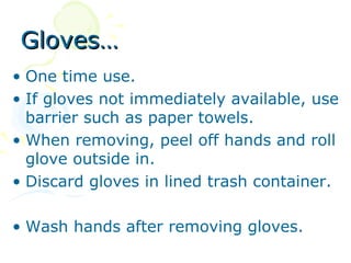 Gloves…
• One time use.
• If gloves not immediately available, use
  barrier such as paper towels.
• When removing, peel off hands and roll
  glove outside in.
• Discard gloves in lined trash container.

• Wash hands after removing gloves.
 