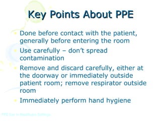 Key Points About PPE
       • Done before contact with the patient,
         generally before entering the room
       • Use carefully – don’t spread
         contamination
       • Remove and discard carefully, either at
         the doorway or immediately outside
         patient room; remove respirator outside
         room
       • Immediately perform hand hygiene

PPE Use in Healthcare Settings
 
