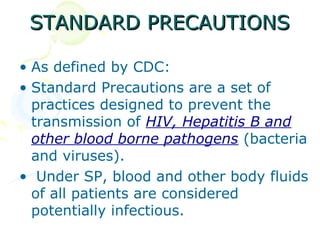 STANDARD PRECAUTIONS

• As defined by CDC:
• Standard Precautions are a set of
  practices designed to prevent the
  transmission of HIV, Hepatitis B and
  other blood borne pathogens (bacteria
  and viruses).
• Under SP, blood and other body fluids
  of all patients are considered
  potentially infectious.
 