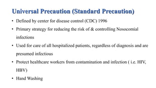 Universal Precaution (Standard Precaution)
• Defined by center for disease control (CDC) 1996
• Primary strategy for reducing the risk of & controlling Nosocomial
infections
• Used for care of all hospitalized patients, regardless of diagnosis and are
presumed infectious
• Protect healthcare workers from contamination and infection ( i.e. HIV,
HBV)
• Hand Washing
 
