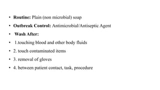 • Routine: Plain (non microbial) soap
• Outbreak Control: Antimicrobial/Antiseptic Agent
• Wash After:
• 1.touching blood and other body fluids
• 2. touch contaminated items
• 3. removal of gloves
• 4. between patient contact, task, procedure
 