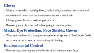 Gloves
• Must be worn when touching blood, body fluids, secretions, excretions and
contaminated items, mucous membranes and non- intact skin
• Change gloves between tasks or procedures
• Remove gloves after use and before going to another patient
Masks, Eye Protection, Face Shields, Gowns
• Wear in procedures that can generate splashes or sprays of blood, body fluids,
secretions or excretions or cause soiling of clothing
Environmental Control
• Routine care, cleaning and disinfection of environmental surfaces
 