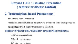 Revised C.D.C. Isolation Precaution
( centers for disease control)
2. Transmission-Based Precautions
The second tier of precaution
Precaution are instituted for patients who are known to be or suspected of
being infected with highly transmissible infection.
THREE TYPES OF TRANSMISSION-BASED PRECAUTIONS:
1. Airborne precautions
2.Droplet precautions
3.Contact precautions
 