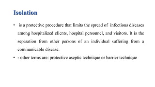 Isolation
• is a protective procedure that limits the spread of infectious diseases
among hospitalized clients, hospital personnel, and visitors. It is the
separation from other persons of an individual suffering from a
communicable disease.
• - other terms are: protective aseptic technique or barrier technique
 