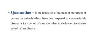 • Quarantine - is the limitation of freedom of movement of
persons or animals which have been exposed to communicable
disease / s for a period of time equivalent to the longest incubation
period of that disease
 