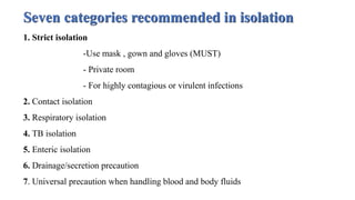 Seven categories recommended in isolation
1. Strict isolation
-Use mask , gown and gloves (MUST)
- Private room
- For highly contagious or virulent infections
2. Contact isolation
3. Respiratory isolation
4. TB isolation
5. Enteric isolation
6. Drainage/secretion precaution
7. Universal precaution when handling blood and body fluids
 