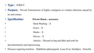 • Type : STRICT
• Purpose: Prevent Transmission of highly contagious or virulent infections spread by
air and contact
• Specification: Private Room – necessary
• Hand Washing – X
• Gown – X
• Masks – X
• Gloves – X
• Articles – Discard or bag and label and send for
decontamination and reprocessing.
• Diseases requiring Isolation – Diphtheria (pharyngeal), Lassa fever, Smallpox , Varicella.
 
