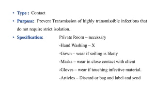 • Type : Contact
• Purpose: Prevent Transmission of highly transmissible infections that
do not require strict isolation.
• Specification: Private Room – necessary
-Hand Washing – X
-Gown – wear if soiling is likely
-Masks – wear in close contact with client
-Gloves – wear if touching infective material.
-Articles – Discard or bag and label and send
 