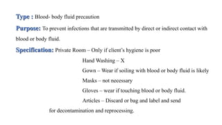 Type : Blood- body fluid precaution
Purpose: To prevent infections that are transmitted by direct or indirect contact with
blood or body fluid.
Specification: Private Room – Only if client’s hygiene is poor
Hand Washing – X
Gown – Wear if soiling with blood or body fluid is likely
Masks – not necessary
Gloves – wear if touching blood or body fluid.
Articles – Discard or bag and label and send
for decontamination and reprocessing.
 