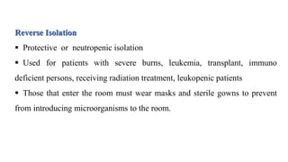 Reverse Isolation
 Protective or neutropenic isolation
 Used for patients with severe burns, leukemia, transplant, immuno
deficient persons, receiving radiation treatment, leukopenic patients
 Those that enter the room must wear masks and sterile gowns to prevent
from introducing microorganisms to the room.
 